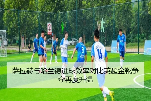 萨拉赫与哈兰德进球效率对比英超金靴争夺再度升温